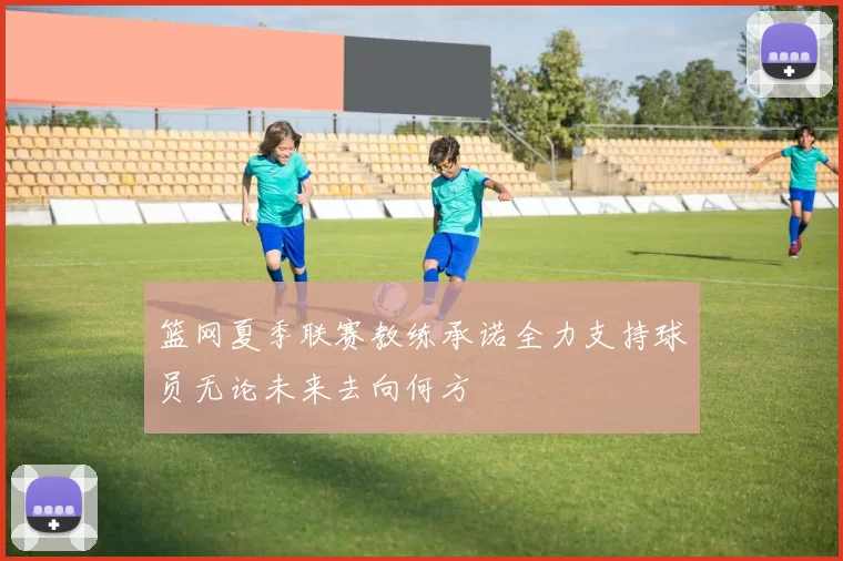 篮网夏季联赛教练承诺全力支持球员无论未来去向何方